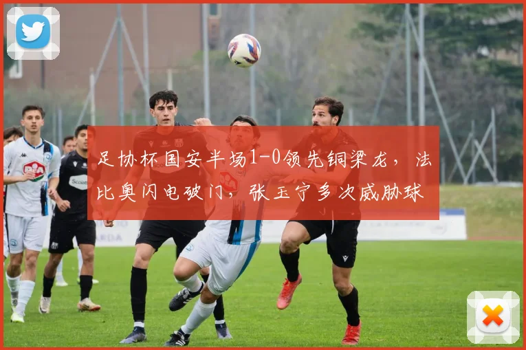 足协杯国安半场1-0领先铜梁龙，法比奥闪电破门，张玉宁多次威胁球门