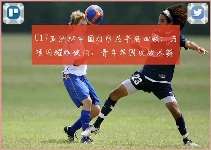 U17亚洲杯中国对印尼半场回顾：万项闪耀难破门，青年军围攻战术解析