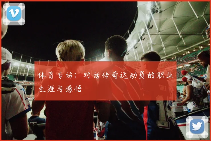 体育专访：对话传奇运动员的职业生涯与感悟
