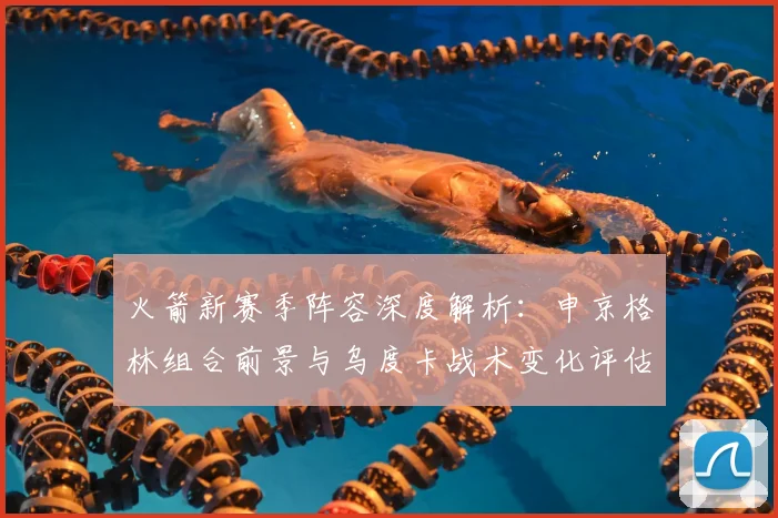 火箭新赛季阵容深度解析：申京格林组合前景与乌度卡战术变化评估