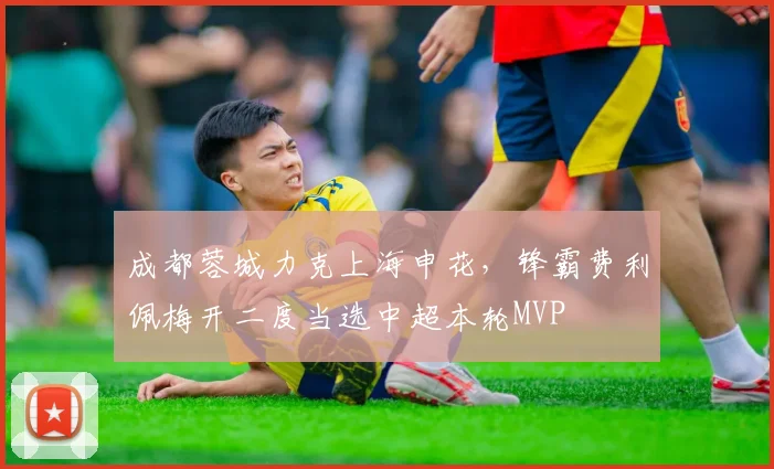 成都蓉城力克上海申花，锋霸费利佩梅开二度当选中超本轮MVP