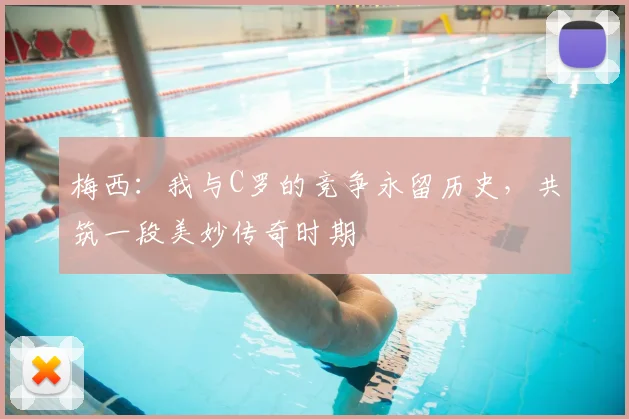 梅西:我与C罗的竞争永留历史,共筑一段美妙传奇时期