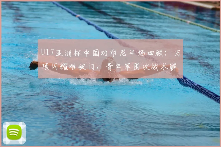 U17亚洲杯中国对印尼半场回顾:万项闪耀难破门,青年军围攻战术解析
